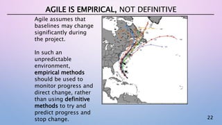 22
AGILE IS EMPIRICAL, NOT DEFINITIVE
Agile assumes that
baselines may change
significantly during
the project.
In such an
unpredictable
environment,
empirical methods
should be used to
monitor progress and
direct change, rather
than using definitive
methods to try and
predict progress and
stop change.
 