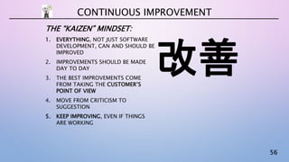 56
THE “KAIZEN” MINDSET:
1. EVERYTHING, NOT JUST SOFTWARE
DEVELOPMENT, CAN AND SHOULD BE
IMPROVED
2. IMPROVEMENTS SHOULD BE MADE
DAY TO DAY
3. THE BEST IMPROVEMENTS COME
FROM TAKING THE CUSTOMER’S
POINT OF VIEW
4. MOVE FROM CRITICISM TO
SUGGESTION
5. KEEP IMPROVING, EVEN IF THINGS
ARE WORKING
CONTINUOUS IMPROVEMENT
改善
 