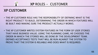 66
XP CUSTOMER
• THE XP CUSTOMER ROLE HAS THE RESPONSIBILITY OF DEFINING WHAT IS THE
RIGHT PRODUCT TO BUILD, DETERMINING THE ORDER IN WHICH FEATURES WILL
BE BUILT AND MAKING SURE THE PRODUCT ACTUALLY WORKS.
• THE XP CUSTOMER WRITES SYSTEM FEATURES IN THE FORM OF USER STORIES
THAT HAVE BUSINESS VALUE. USING THE PLANNING GAME, HE CHOOSES THE
ORDER IN WHICH THE STORIES WILL BE DONE BY THE DEVELOPMENT TEAM.
DEFINES ACCEPTANCE TESTS THAT WILL BE RUN AGAINST THE SYSTEM TO
PROVE THAT THE SYSTEM IS RELIABLE AND DOES WHAT IS REQUIRED.
XP ROLES - CUSTOMER
 