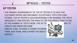 68
XP TESTER
• THE PRIMARY RESPONSIBILITY OF THE XP TESTER IS TO HELP THE
CUSTOMER DEFINE AND IMPLEMENT ACCEPTANCE TESTS FOR USER
STORIES. THE XP TESTER IS ALSO RESPONSIBLE FOR RUNNING THE TESTS
FREQUENTLY AND POSTING THE RESULTS FOR THE WHOLE TEAM TO SEE.
AS THE NUMBER OF TESTS GROW, THE XP TESTER WILL LIKELY NEED TO
CREATE AND MAINTAIN SOME
KIND OF TOOL TO MAKE IT EASIER TO DEFINE
THEM, RUN THEM, AND GATHER THE RESULTS
QUICKLY.
XP ROLES - TESTER
 