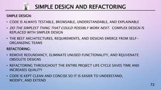72
SIMPLE DESIGN:
• CODE IS ALWAYS TESTABLE, BROWSABLE, UNDERSTANDABLE, AND EXPLAINABLE
• DO THE SIMPLEST THING THAT COULD POSSIBLY WORK NEXT. COMPLEX DESIGN IS
REPLACED WITH SIMPLER DESIGN
• THE BEST ARCHITECTURES, REQUIREMENTS, AND DESIGNS EMERGE FROM SELF-
ORGANIZING TEAMS
REFACTORING:
• REMOVE REDUNDANCY, ELIMINATE UNUSED FUNCTIONALITY, AND REJUVENATE
OBSOLETE DESIGNS
• REFACTORING THROUGHOUT THE ENTIRE PROJECT LIFE CYCLE SAVES TIME AND
INCREASES QUALITY
• CODE IS KEPT CLEAN AND CONCISE SO IT IS EASIER TO UNDERSTAND,
MODIFY, AND EXTEND
SIMPLE DESIGN AND REFACTORING
 