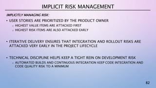 82
IMPLICITLY MANAGING RISK:
• USER STORIES ARE PRIORITIZED BY THE PRODUCT OWNER
o HIGHEST VALUE ITEMS ARE ATTACKED FIRST
o HIGHEST RISK ITEMS ARE ALSO ATTACKED EARLY
• ITERATIVE DELIVERY ENSURES THAT INTEGRATION AND ROLLOUT RISKS ARE
ATTACKED VERY EARLY IN THE PROJECT LIFECYCLE
• TECHNICAL DISCIPLINE HELPS KEEP A TIGHT REIN ON DEVELOPMENT RISK
o AUTOMATED BUILDS AND CONTINUOUS INTEGRATION KEEP CODE INTEGRATION AND
CODE QUALITY RISK TO A MINIMUM
IMPLICIT RISK MANAGEMENT
 
