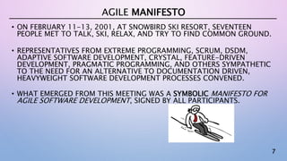 7
• ON FEBRUARY 11-13, 2001, AT SNOWBIRD SKI RESORT, SEVENTEEN
PEOPLE MET TO TALK, SKI, RELAX, AND TRY TO FIND COMMON GROUND.
• REPRESENTATIVES FROM EXTREME PROGRAMMING, SCRUM, DSDM,
ADAPTIVE SOFTWARE DEVELOPMENT, CRYSTAL, FEATURE-DRIVEN
DEVELOPMENT, PRAGMATIC PROGRAMMING, AND OTHERS SYMPATHETIC
TO THE NEED FOR AN ALTERNATIVE TO DOCUMENTATION DRIVEN,
HEAVYWEIGHT SOFTWARE DEVELOPMENT PROCESSES CONVENED.
• WHAT EMERGED FROM THIS MEETING WAS A SYMBOLIC MANIFESTO FOR
AGILE SOFTWARE DEVELOPMENT, SIGNED BY ALL PARTICIPANTS.
AGILE MANIFESTO
 