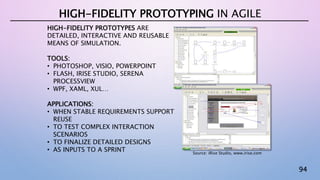 94
HIGH-FIDELITY PROTOTYPES ARE
DETAILED, INTERACTIVE AND REUSABLE
MEANS OF SIMULATION.
TOOLS:
• PHOTOSHOP, VISIO, POWERPOINT
• FLASH, IRISE STUDIO, SERENA
PROCESSVIEW
• WPF, XAML, XUL…
APPLICATIONS:
• WHEN STABLE REQUIREMENTS SUPPORT
REUSE
• TO TEST COMPLEX INTERACTION
SCENARIOS
• TO FINALIZE DETAILED DESIGNS
• AS INPUTS TO A SPRINT
HIGH-FIDELITY PROTOTYPING IN AGILE
Source: iRise Studio, www.irise.com
 