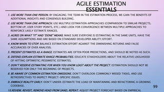 99
1. USE MORE THAN ONE PERSON. BY ENGAGING THE TEAM IN THE ESTIMATION PROCESS, WE GAIN THE BENEFITS OF
ADDITIONAL INSIGHTS AND CONSENSUS BUILDING.
2. USE MORE THAN ONE APPROACH. USE MULTIPLE ESTIMATION APPROACHES (COMPARISON TO SIMILAR PROJECTS,
BOTTOM UP, USER STORY POINTS, ETC.) AND LOOK FOR CONVERGENCE BETWEEN MULTIPLE APPROACHES TO
REINFORCE LIKELY ESTIMATE RANGES.
3. AGREE ON WHAT “IT” AND “DONE” MEANS. MAKE SURE EVERYONE IS ESTIMATING IN THE SAME UNITS, HAVE THE
SAME ASSUMPTIONS AND ARE BASED ON STANDARD DEVELOPER ABILITY/EFFORT.
4. KNOW WHEN TO STOP. BALANCE ESTIMATION EFFORT AGAINST THE DIMINISHING RETURNS AND FALSE
ACCURACIES OF OVER ANALYSIS.
5. PRESENT ESTIMATES AS A RANGE. ESTIMATES ARE OFTEN POOR PREDICTIONS, AND SHOULD BE NOTED AS SUCH.
6. DEFEND/EXPLAIN ESTIMATE RANGE PROBABILITIES. EDUCATE STAKEHOLDERS ABOUT THE RELATIVE LIKELIHOOD
OF HITTING OPTIMISTIC/PESSIMISTIC ESTIMATES.
7. DON’T RESERVE ESTIMATING FOR WHEN YOU KNOW LEAST ABOUT THE PROJECT. ESTIMATION SHOULD NOT BE
RESERVED FOR ONLY THE BEGINNING OF PROJECTS.
8. BE AWARE OF COMMON ESTIMATION OMISSIONS. DON’T OVERLOOK COMMONLY MISSED TASKS, AND USE
RETROSPECTIVES TO INSPECT PROJECT-SPECIFIC ISSUES.
9. EMBRACE REALITY EARLY. DON’T UNDER-ESTIMATE THE LOAD OF MAINTAINING AND REFACTORING A GROWING
CODEBASE.
10.REVIEW, REVISIT, REMOVE HEAD FROM SAND, REPEAT. ADJUST PROJECT FORECAST BASED ON EMPIRICAL
AGILE ESTIMATION
ESSENTIALS
 