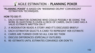 102
“PLANNING POKER” IS BASED ON “WIDEBAND DELPHI” CONVERGENT
ESTIMATION TECHNIQUES.
HOW TO DO IT:
1. EACH ESTIMATOR (SOMEONE WHO COULD POSSIBLY BE DOING THE
WORK IN QUESTION) IS GIVEN A DECK OF CARDS, EACH CARD HAS A
VALID ESTIMATE WRITTEN ON IT
2. A MODERATOR READS A STORY AND IT’S DISCUSSED BRIEFLY
3. EACH ESTIMATOR SELECTS A CARD TO REPRESENT HER ESTIMATE
4. CARDS ARE TURNED OVER SO ALL CAN SEE THEM
5. DISCUSS DIFFERENCES (ESPECIALLY OUTLIERS)
6. RE-ESTIMATE UNTIL ESTIMATES CONVERGE (OR DON’T!)
AGILE ESTIMATION – PLANNING POKER
 