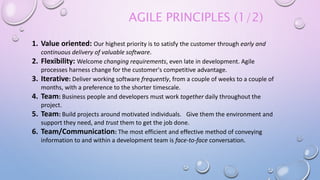 AGILE PRINCIPLES (1/2)
1. Value oriented: Our highest priority is to satisfy the customer through early and
continuous delivery of valuable software.
2. Flexibility: Welcome changing requirements, even late in development. Agile
processes harness change for the customer's competitive advantage.
3. Iterative: Deliver working software frequently, from a couple of weeks to a couple of
months, with a preference to the shorter timescale.
4. Team: Business people and developers must work together daily throughout the
project.
5. Team: Build projects around motivated individuals. Give them the environment and
support they need, and trust them to get the job done.
6. Team/Communication: The most efficient and effective method of conveying
information to and within a development team is face-to-face conversation.
 