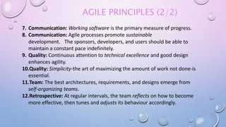 AGILE PRINCIPLES (2/2)
7. Communication: Working software is the primary measure of progress.
8. Communication: Agile processes promote sustainable
development. The sponsors, developers, and users should be able to
maintain a constant pace indefinitely.
9. Quality: Continuous attention to technical excellence and good design
enhances agility.
10.Quality: Simplicity-the art of maximizing the amount of work not done-is
essential.
11.Team: The best architectures, requirements, and designs emerge from
self-organizing teams.
12.Retrospective: At regular intervals, the team reflects on how to become
more effective, then tunes and adjusts its behaviour accordingly.
 