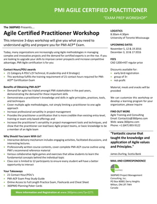 The 360PMO Presents….
Agile Certified Practitioner Workshop
This intensive 3-days workshop will give you what you need to
understand agility and prepare you for PMI-ACP® Exam.
LOGISTICS
8:30am-4:30pm
University of Toronto Mississauga
UPCOMING DATES
Today, many organizations are increasingly using Agile methodologies in managing
complex and innovative projects and the demand for certified experts is on the rise. If you
are looking to upgrade your skills to improve career prospects and increase competitive
advantage, PMI Agile certification is for you
November 5, 12 & 19 2016
December 3, 10 & 17 2016
FEES
CAD 1200+HST regular price
Contact Hours/PDU awards
 21 Category A PDU’s (9 Technical, 8 Leadership and 4 Strategic)
 This workshop fulfills the training requirement of 21 contact hours required for PMI-
ACP® Certification Exam
Discounts available for:
 early bird registration
 group of 3+
 not-profit
Benefits of Obtaining PMI-ACP®
 Demand for agile has tripled amongst PMI stakeholders in the past years,
demonstrating the demand for these important skills
 Demonstrates a practitioner's knowledge and skills in agile principles, practices, tools,
and techniques
 Cover multiple agile methodologies, not simply limiting a practitioner to one agile
approach
 Increase professional versatility in project management
 Provides the practitioner a certification that is more credible than existing entry-level,
training or exam only based offerings and
 Increase the practitioner’s versatility in project management tools and techniques, and
show that the practitioner can lead basic Agile project teams, or basic knowledge to be
a member of an Agile team
Material, meals and snacks will be
provided
We can customize this workshop or
develop a learning program for your
organization, please inquire
FIND OUT MORE
Agile Training and Consulting
Email: ContactUs@360pmo.com
Web: www.360pmo.com
Phone: +1 (647) 893-9122
Why Should You Learn With Us?
 Interactive delivery mechanism includes engaging activities, facilitated discussions, and
interesting lectures.
 Professionally written course contents, cover complete PMI-ACP course outline using
PMI’s recommend reference material
 Various collaborative Agile games and exercises that allow students to learn the
fundamental concepts behind the individual topic
 Class size is limited to 12 participants to ensure every student will have a better
opportunity to interact
Your Takeaways
 21 Contact Hour/PDU’s
“Fantastic course that
taught the knowledge and
application of Agile values
and Principles."
James Durling, Scotia Bank
MAIL AND CORRESPONDENCE
360PMO Project Management
 PMI-ACP Exam Prep Study Guide
 Online Access to Full Length Practice Exam, Flashcards and Cheat Sheet
 360PMO Planning Poker Cards
Consulting, Inc.
PO Box 40081 Derry Heights
Milton, ON L9T 7W4
Canada
More Information and Registration at www.360pmo.com/?p=2271
PMI AGILE CERTIFIED PRACTITIONER
“EXAM PREP WORKSHOP”
 