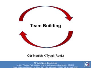 Team Building
Ground Zero Learnings
J-081, Windsor Park, Vaibhav Khand, Indirapuram, Ghaziabad – 201010
Email: tyagiman@gmail.com Mob: 09212301955, 09891119776 Tel: 0120-4236885
G
Cdr Manish K Tyagi (Retd.)
 