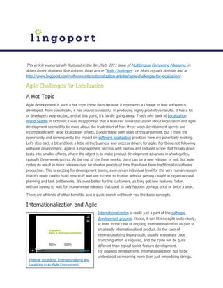 This article was originally featured in the Jan./Feb. 2011 issue of MultiLingual Computing Magazine, in
Adam Asnes’ Business Side column. Read article “Agile Challenges” on MultiLingual’s Website and at
http://www.lingoport.com/software-internationalization-articles/agile-challenges-for-localization/

Agile Challenges for Localization
A Hot Topic
Agile development is such a hot topic these days because it represents a change in how software is
developed. More specifically, it has proven successful in producing highly productive results. It has a lot
of developers very excited, and at this point, it’s hardly going away. That’s why back at Localization
World Seattle in October; I was disappointed that a featured panel discussion about localization and agile
development seemed to be more about the frustration of how three-week development sprints are
incompatible with large localization efforts. I understand both sides of this argument, but I think the
opportunity and consequently the impact on software localization practices here are potentially exciting.
Let’s step back a bit and look a little at the business and process drivers for agile. For those not following
software development, agile is a management process with narrow and reduced scope that breaks down
tasks into smaller efforts, where the object is to make product development advances in short cycles,
typically three-week sprints. At the end of the three weeks, there can be a new release, or not, but agile
cycles do result in more releases over far shorter periods of time than have been traditional in software
production. This is exciting for development teams, even on an individual level for the very human reason
that it’s really cool to build new stuff and see it come to fruition without getting caught in organizational
planning and task bottlenecks. It’s even better for the customers, as they get new features faster,
without having to wait for monumental releases that used to only happen perhaps once or twice a year.

There are all kinds of other benefits, and a quick search will teach you the basic concepts.

Internationalization and Agile
                                              Internationalization is really just a part of the software
                                              development process. Hence, it can fit into agile quite nicely,
                                              at least in the case of ongoing internationalization as part of
                                              an already internationalized product. In the case of
                                              internationalizing legacy code, usually a separate code
                                              branching effort is required, and the cycle will be quite
                                              different than typical sprint-feature development.
                                              For ongoing development, internationalization has to be
                                              understood as meaning more than just embedding strings.
 Webinar recording: Internationalizing and
 Localizing in an Agile Environment
 