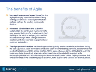 11apmg-international.com
www.trainingbytesize.com
The benefits of Agile
 Improved revenue and speed to market: the
Agile philosophy supports the notion of early
and regular releases, enabling benefits to be
realised early as the solution continues to
develop.
 Increased collaboration and customer
satisfaction: the continuous involvement of a
user representative and/or product owner, high
visibility of the solution and progress, and the
flexibility to change when change is needed,
create much better business engagement and
customer satisfaction.
 The right product/solution: traditional approaches typically require detailed specifications during
the start-up phase. As all deliverables are based upon documented requirements, the client may not
see the final solution until it’s almost finished. At this stage, changes can be difficult (and costly) to
implement. Agile, in contrast, advocates a high-level plan at the start of the project whilst
encouraging change and flexibility though incremental development cycles, helping to ensure that
what’s delivered at the end of the project is current, fit for purpose and satisfies the client/business.
 
