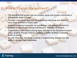 15apmg-international.com
www.trainingbytesize.com
What is Change Management?
The discipline that guides how we prepare, equip and support individuals to
successfully adopt change.
Provides a structured approach for supporting individuals and teams to
move from a current to future state.
Gaining increasing recognition as a profession with growing demand for
qualified & experienced change practitioners, managers & leaders.
Organizations have started paying more attention to the discipline in recent
years, building stronger internal capability to better facilitate increasing
levels of change.
It’s vital, therefore, that those involved in implementing change have the
ability to develop their capabilities.
 