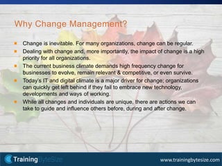 16apmg-international.com
www.trainingbytesize.com
Why Change Management?
Change is inevitable. For many organizations, change can be regular.
Dealing with change and, more importantly, the impact of change is a high
priority for all organizations.
The current business climate demands high frequency change for
businesses to evolve, remain relevant & competitive, or even survive.
Today’s IT and digital climate is a major driver for change; organizations
can quickly get left behind if they fail to embrace new technology,
developments and ways of working.
While all changes and individuals are unique, there are actions we can
take to guide and influence others before, during and after change.
 