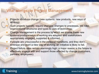 17apmg-international.com
www.trainingbytesize.com
Vital alongside Project Management
Projects introduce change (new systems, new products, new ways of
working).
Such projects typically require changes; changes to processes, job roles,
organizational structures and types & uses of technology.
Change Management is the process by which we ensure these new
systems/products/ways of working are adopted, and stakeholders
appropriately engaged, supported & informed.
If people are unsuccessful in the personal transitions, and they don’t
embrace and learn a new way of working, an initiative is likely to fail.
Project failure rates remain alarmingly high; a major reason is the failure to
effectively engage with and support those affected by change (customers,
partners, employees).
 