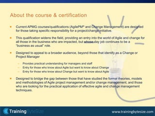 22apmg-international.com
www.trainingbytesize.com
Current APMG courses/qualifications (AgilePM® and Change Management) are designed
for those taking specific responsibility for a project/change initiative.
This qualification widens the field, providing an entry into the world of Agile and change for
all those in the business who are impacted, but whose day job continues to be a
“business as usual” role.
Designed to appeal to a broader audience, beyond those that identify as a Change or
Project Manager
– Provides practical understanding for managers and staff
– Entry for those who know about Agile but want to know about Change
– Entry for those who know about Change but want to know about Agile
Designed to bridge the gap between those that have studied the formal theories, models
and methodologies of Agile project management and/or change management, and those
who are looking for the practical application of effective agile and change management
techniques.
About the course & certification
 