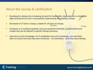 23apmg-international.com
www.trainingbytesize.com
Developed to address the increasing demand for those within organizations to understand
agile working and its role in successfully implementing and adopting change.
Not based on IT-driven change; suitable for all types of change.
Emphasis is on building capability using pre-prepared checklists, questionnaires and
models that can be tailored to specific change scenarios.
Assumes no prior knowledge, but if candidates have prior knowledge, care has been
taken to ensure that what they learn enhances - not contradicts - what they know already.
About the course & certification
 