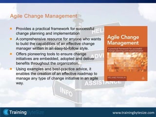 25apmg-international.com
www.trainingbytesize.com
Agile Change Management
Provides a practical framework for successful
change planning and implementation
A comprehensive resource for anyone who wants
to build the capabilities of an effective change
manager written in an easy-to-follow style.
Offers pioneering tools to ensure change
initiatives are embedded, adopted and deliver
benefits throughout the organization.
Using examples and best-practice advice, it
enables the creation of an effective roadmap to
manage any type of change initiative in an agile
way.
 