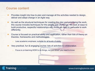 30apmg-international.com
www.trainingbytesize.com
Provides insight into how to plan and manage all the activities needed to design,
deliver and adopt change in an Agile way.
As well as the structural techniques for creating the plan and prioritising the work,
this course includes techniques for the people side of change. We look at ways to
build productive, respectful relationships with those we need to persuade to work
differently.
Course is focused on practical ability and application, rather than lots of theory on
theories, frameworks and methodologies.
– Less academic emphasis; suitable for all levels of ability
Very practical, fun & engaging course; lots of activities & collaboration
– Focus is on learning HOW to do things, not just WHAT you need to know
Course content
 