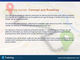 32apmg-international.com
www.trainingbytesize.com
The roadmap is a simple yet effective mechanism for defining how and when work will be completed.
It is a flexible set of activities that can be applied to any type of change. It divides all the work into two
phases: set-up; evolving solution.
The phases are called iterations, reflecting the repeatable, agile nature of our work, creating some
change and seeking out feedback before deciding what to do next.
You will have a chance to create the contents for Iteration 1 – establishing your change. You will
define the information you need to manage your own change initiative and understand how the
techniques from other sections of the course contribute to this content.
In Iteration 2 you will be shown a plan you can use for each wave of your change and the factors to
consider when working out how many waves are needed i.e. how many iterations of change you are
going to deliver.
About the course: Concept and Roadmap
 