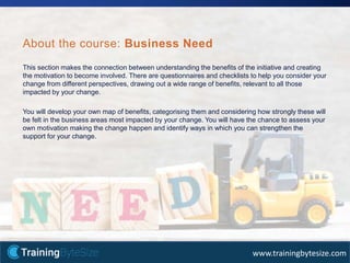 33apmg-international.com
www.trainingbytesize.com
This section makes the connection between understanding the benefits of the initiative and creating
the motivation to become involved. There are questionnaires and checklists to help you consider your
change from different perspectives, drawing out a wide range of benefits, relevant to all those
impacted by your change.
You will develop your own map of benefits, categorising them and considering how strongly these will
be felt in the business areas most impacted by your change. You will have the chance to assess your
own motivation making the change happen and identify ways in which you can strengthen the
support for your change.
About the course: Business Need
 
