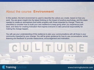 35apmg-international.com
www.trainingbytesize.com
In this section, the term environment is used to describe the culture you create, based on how you
work. You are given insight into the latest thinking on the impact of positive psychology, and the steps
needed to create an atmosphere that builds empathy with those impacted by change. There are
checklists to consider how to build your own resilience to keep going when you experience push
back, and ideas for creating motivation that inspires everyone to take personal responsibility for
making the change happen.
You will use your understanding of this resilience to plan your communications with all those in your
community impacted by your change. You will be given guidance for how to use conversations, active
listening and feedback to provide reassurance, encouragement and motivation.
About the course: Environment
 