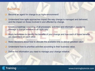 36apmg-international.com
www.trainingbytesize.com
Benefits
 Become an agent for change in an Agile environment!
 Understand how agile approaches impact the way change is managed and delivered,
and the impact on those involved in and affected by change.
 Create a roadmap consisting of all processes, activities and information needed to
manage a change initiative in an agile way.
 Apply techniques to identify the benefits of your change and how each of these benefits
are dependent on each other.
 Make decisions about how to allocate the available time to deliver greatest value.
 Understand how to prioritise activities according to their business value.
 Define the information you need to manage your change initiative.
 
