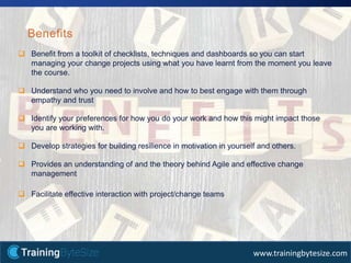 37apmg-international.com
www.trainingbytesize.com
Benefits
 Benefit from a toolkit of checklists, techniques and dashboards so you can start
managing your change projects using what you have learnt from the moment you leave
the course.
 Understand who you need to involve and how to best engage with them through
empathy and trust
 Identify your preferences for how you do your work and how this might impact those
you are working with.
 Develop strategies for building resilience in motivation in yourself and others.
 Provides an understanding of and the theory behind Agile and effective change
management
 Facilitate effective interaction with project/change teams
 