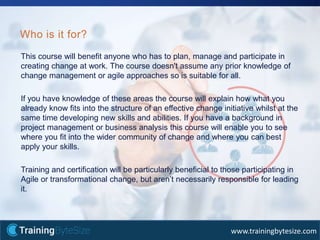 39apmg-international.com
www.trainingbytesize.com
This course will benefit anyone who has to plan, manage and participate in
creating change at work. The course doesn't assume any prior knowledge of
change management or agile approaches so is suitable for all.
If you have knowledge of these areas the course will explain how what you
already know fits into the structure of an effective change initiative whilst at the
same time developing new skills and abilities. If you have a background in
project management or business analysis this course will enable you to see
where you fit into the wider community of change and where you can best
apply your skills.
Training and certification will be particularly beneficial to those participating in
Agile or transformational change, but aren’t necessarily responsible for leading
it.
Who is it for?
 