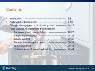 4apmg-international.com
www.trainingbytesize.com
Contents
Introduction ---------------------------------------------------- 5-6
Agile: a bit of background ---------------------------------- 7-13
Change Management: a bit of background ------------- 14-19
Agile Change Agent training & certification:
– Background and course details ---------------------- 20-23
– Supporting publication ---------------------------------- 24-28
– Course content ---------------------------------------- 29-35
– Benefits & learning outcomes ---------------------- 36-38
– Target audience ---------------------------------------- 39-41
– Syllabus, exam & accredited training ---------------- 42-44
 