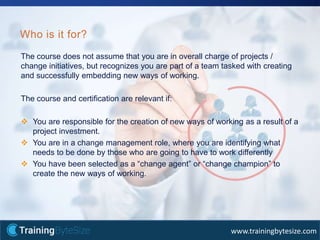 40apmg-international.com
www.trainingbytesize.com
The course does not assume that you are in overall charge of projects /
change initiatives, but recognizes you are part of a team tasked with creating
and successfully embedding new ways of working.
The course and certification are relevant if:
 You are responsible for the creation of new ways of working as a result of a
project investment.
 You are in a change management role, where you are identifying what
needs to be done by those who are going to have to work differently
 You have been selected as a “change agent” or “change champion” to
create the new ways of working.
Who is it for?
 