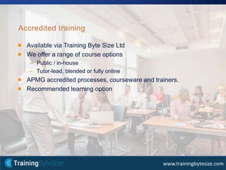 45apmg-international.com
www.trainingbytesize.com
Available via Training Byte Size Ltd
We offer a range of course options
– Public / in-house
– Tutor-lead, blended or fully online
APMG accredited processes, courseware and trainers.
Recommended learning option
Accredited training
 