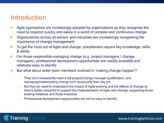 5apmg-international.com
www.trainingbytesize.com
Introduction
Agile approaches are increasingly adopted by organizations as they recognise the
need to respond quickly and easily in a world of complex and continuous change
Organizations across all sectors and industries are increasingly recognising the
importance of change management
To get the most out of Agile and change, practitioners require key knowledge, skills
& ability
For those responsible managing change (e.g. project managers / change
managers), professional development opportunities are readily available and
relatively easy to identify
But what about wider team members involved in ‘making change happen’?
– They don’t necessarily need a full project/change manager qualification, and
managing/implementing change isn’t necessarily their day job
– But they do need to understand the impact of Agile working and the effects of change so
they’re better prepared to support the implementation of Agile and change, supporting those
leading initiatives and those impacted
– Professional development opportunities are not so easy to identify
 