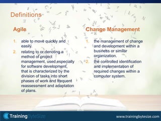 6apmg-international.com
www.trainingbytesize.com
Definitions
Agile
1. able to move quickly and
easily.
2. relating to or denoting a
method of project
management, used especially
for software development,
that is characterized by the
division of tasks into short
phases of work and frequent
reassessment and adaptation
of plans.
Change Management
1. the management of change
and development within a
business or similar
organization.
2. the controlled identification
and implementation of
required changes within a
computer system.
 