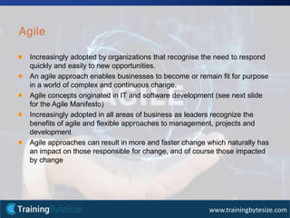 8apmg-international.com
www.trainingbytesize.com
Agile
Increasingly adopted by organizations that recognise the need to respond
quickly and easily to new opportunities.
An agile approach enables businesses to become or remain fit for purpose
in a world of complex and continuous change.
Agile concepts originated in IT and software development (see next slide
for the Agile Manifesto)
Increasingly adopted in all areas of business as leaders recognize the
benefits of agile and flexible approaches to management, projects and
development
Agile approaches can result in more and faster change which naturally has
an impact on those responsible for change, and of course those impacted
by change
 