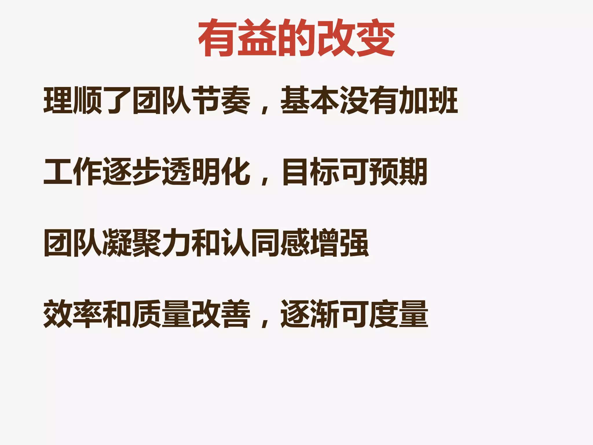 有益的改变
理顺了团队节奏，基本没有加班

工作逐步透明化，目标可预期

团队凝聚力和认同感增强

效率和质量改善，逐渐可度量
 