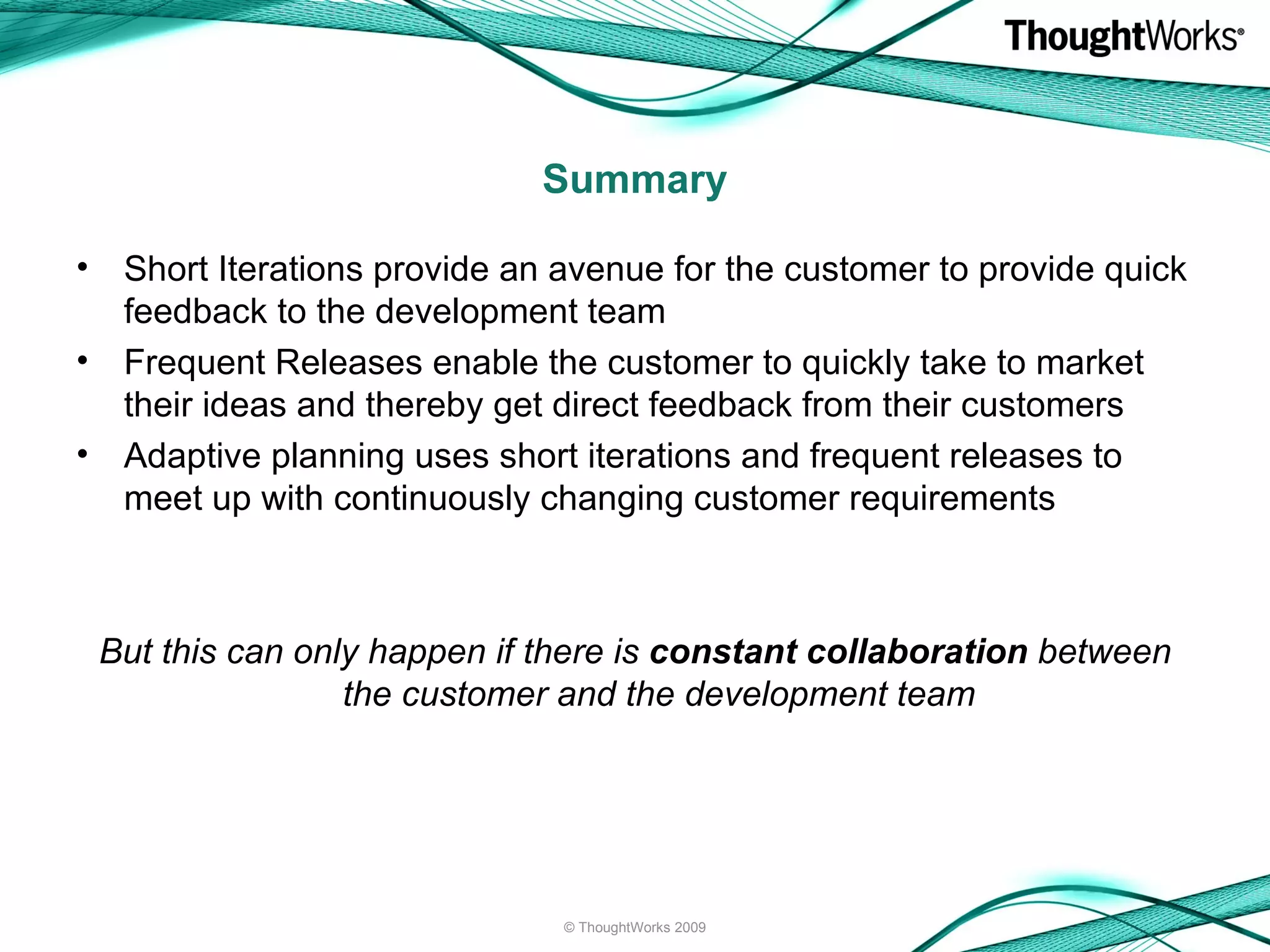 Short Iterations provide an avenue for the customer to provide quick feedback to the development team Frequent Releases enable the customer to quickly take to market their ideas and thereby get direct feedback from their customers Adaptive planning uses short iterations and frequent releases to meet up with continuously changing customer requirements But this can only happen if there is  constant collaboration  between the customer and the development team Summary © ThoughtWorks 2009 