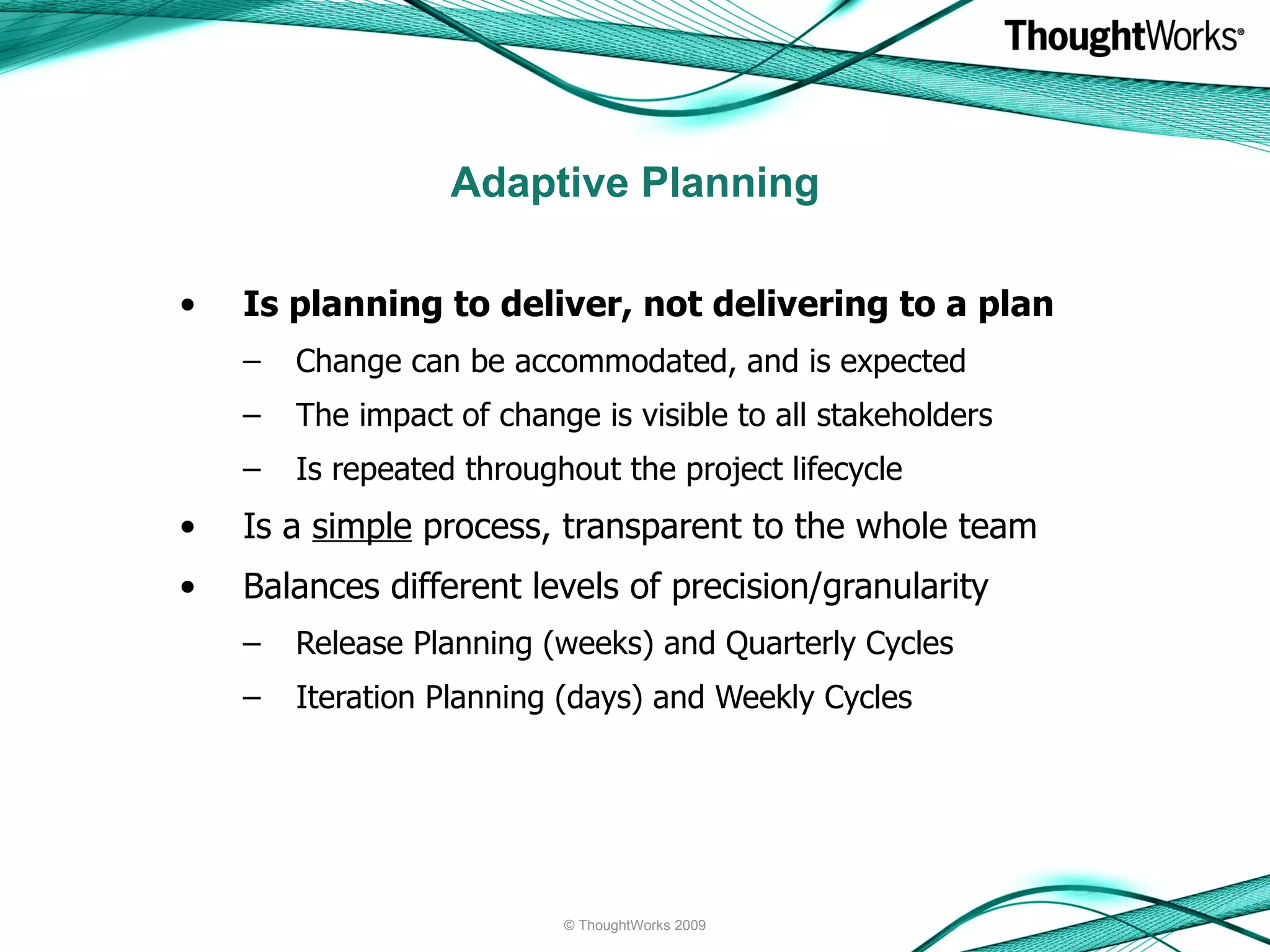 Adaptive Planning Is planning to deliver, not delivering to a plan Change can be accommodated, and is expected  The impact of change is visible to all stakeholders Is repeated throughout the project lifecycle Is a  simple  process, transparent to the whole team Balances different levels of precision/granularity Release Planning (weeks) and Quarterly Cycles Iteration Planning (days) and Weekly Cycles © ThoughtWorks 2009 