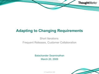 Adapting to Changing Requirements Short Iterations  Frequent Releases, Customer Collaboration Balachander Swaminathan March 20, 2009 © ThoughtWorks 2009 