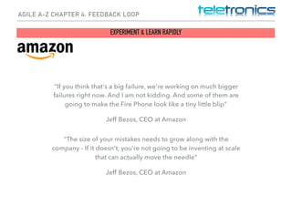 AGILE A-Z CHAPTER 4: FEEDBACK LOOP
EXPERIMENT & LEARN RAPIDLY
"If you think that's a big failure, we're working on much bigger
failures right now. And I am not kidding. And some of them are
going to make the Fire Phone look like a tiny little blip”
Jeff Bezos, CEO at Amazon
"The size of your mistakes needs to grow along with the
company - If it doesn't, you're not going to be inventing at scale
that can actually move the needle"
Jeff Bezos, CEO at Amazon
 
