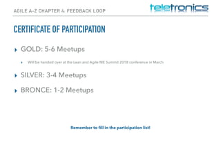 AGILE A-Z CHAPTER 4: FEEDBACK LOOP
CERTIFICATE OF PARTICIPATION
▸ GOLD: 5-6 Meetups
▸ Will be handed over at the Lean and Agile ME Summit 2018 conference in March
▸ SILVER: 3-4 Meetups
▸ BRONCE: 1-2 Meetups
Remember to ﬁll in the participation list!
 