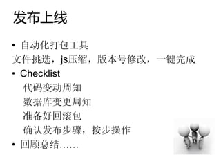 发布上线
• 自动化打包工具
文件挑选，js压缩，版本号修改，一键完成
• Checklist
  代码变动周知
  数据库变更周知
  准备好回滚包
  确认发布步骤，按步操作
• 回顾总结……
 