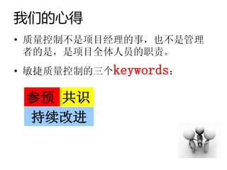 我们的心得
• 质量控制不是项目经理的事，也不是管理
  者的是，是项目全体人员的职责。
• 敏捷质量控制的三个keywords：

 参预 共识
 持续改进
 