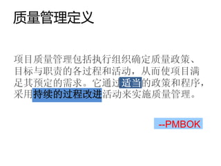 质量管理定义


项目质量管理包括执行组织确定质量政策、
目标与职责的各过程和活动，从而使项目满
足其预定的需求。它通过适当的政策和程序，
采用持续的过程改进活动来实施质量管理。


              --PMBOK
 