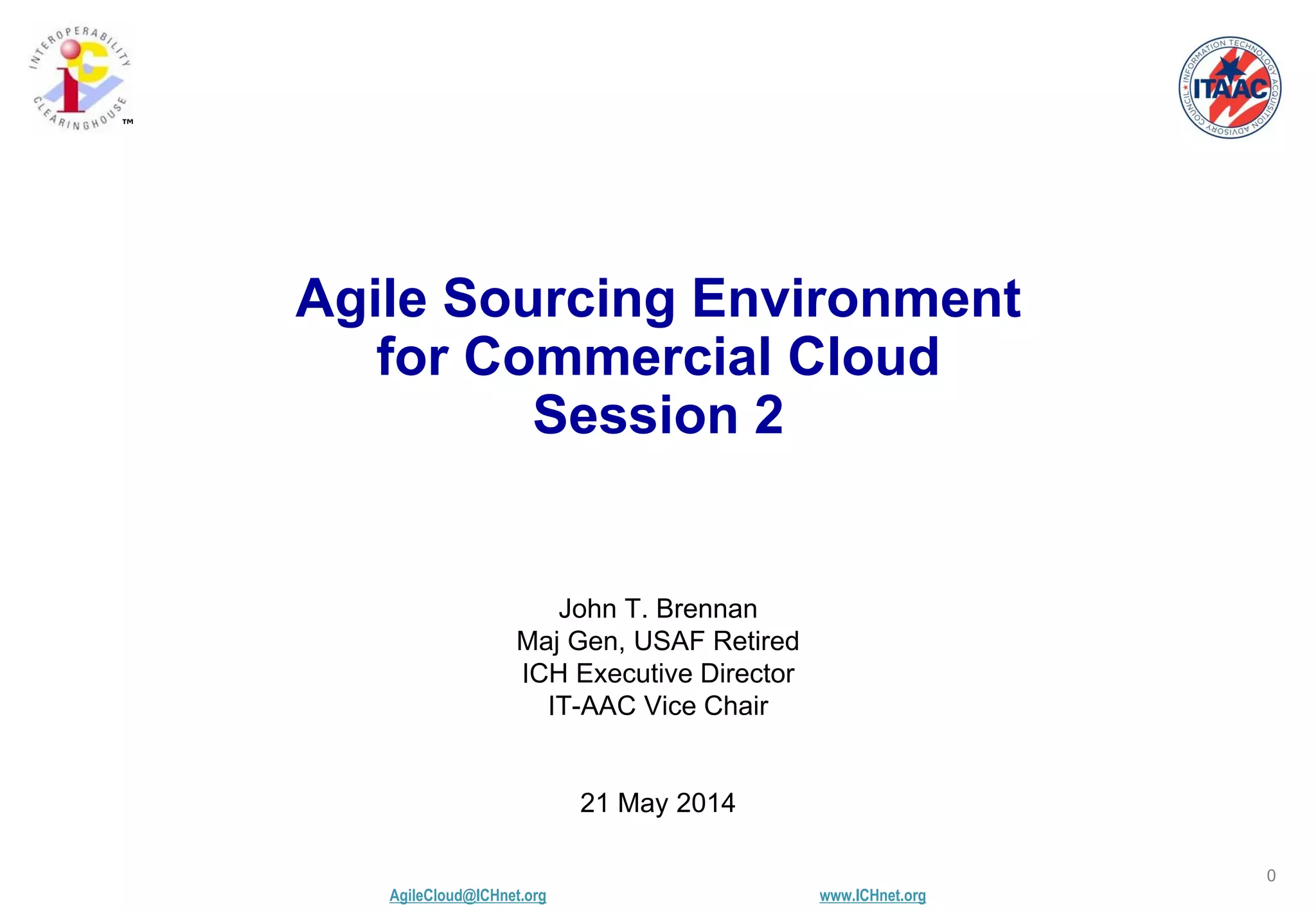 AgileCloud@ICHnet.org www.ICHnet.org
™
0
John T. Brennan
Maj Gen, USAF Retired
ICH Executive Director
IT-AAC Vice Chair
21 May 2014
Agile Sourcing Environment
for Commercial Cloud
Session 2
 