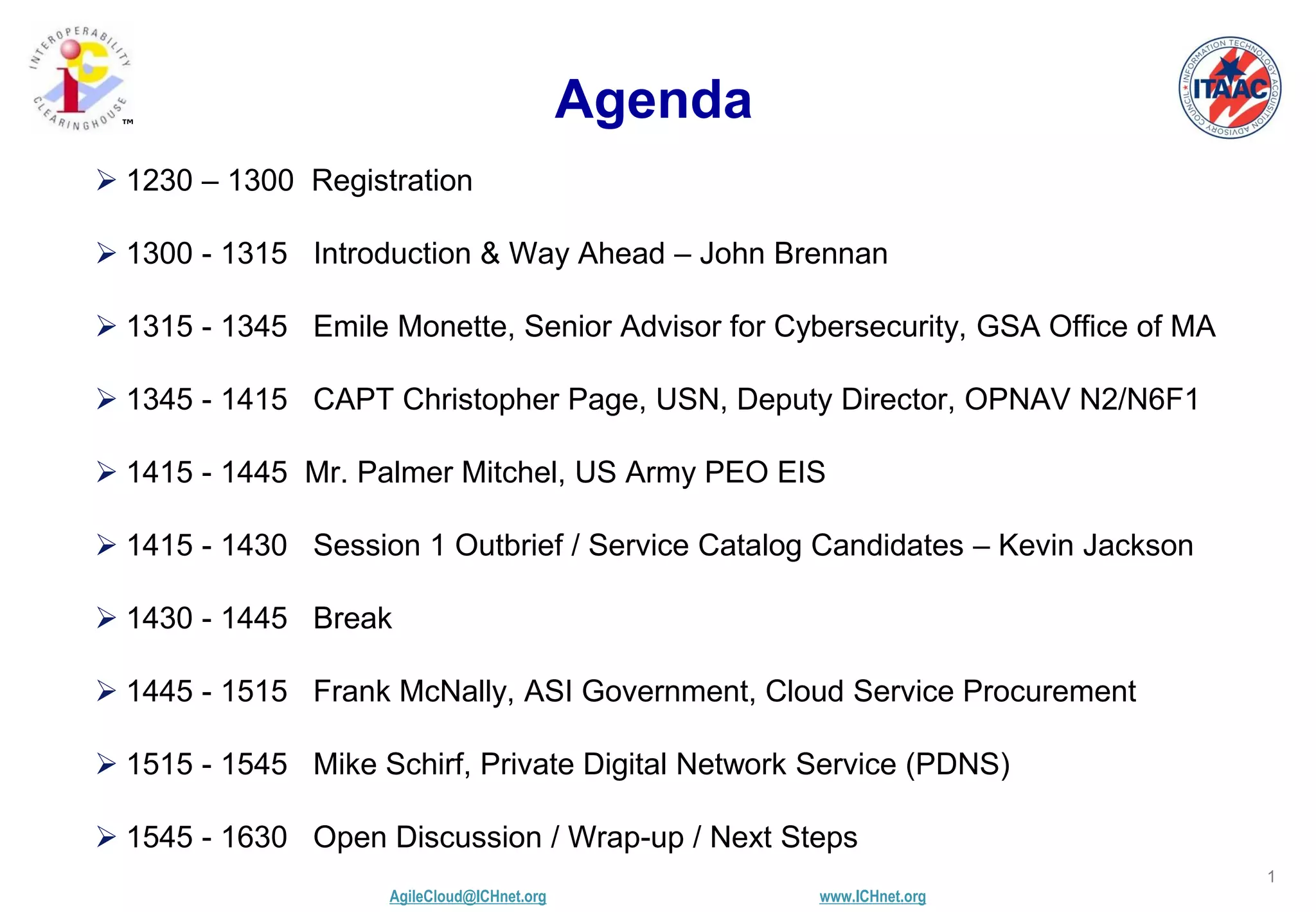 AgileCloud@ICHnet.org www.ICHnet.org
™
1
Agenda
 1230 – 1300 Registration
 1300 - 1315 Introduction & Way Ahead – John Brennan
 1315 - 1345 Emile Monette, Senior Advisor for Cybersecurity, GSA Office of MA
 1345 - 1415 CAPT Christopher Page, USN, Deputy Director, OPNAV N2/N6F1
 1415 - 1445 Mr. Palmer Mitchel, US Army PEO EIS
 1415 - 1430 Session 1 Outbrief / Service Catalog Candidates – Kevin Jackson
 1430 - 1445 Break
 1445 - 1515 Frank McNally, ASI Government, Cloud Service Procurement
 1515 - 1545 Mike Schirf, Private Digital Network Service (PDNS)
 1545 - 1630 Open Discussion / Wrap-up / Next Steps
 