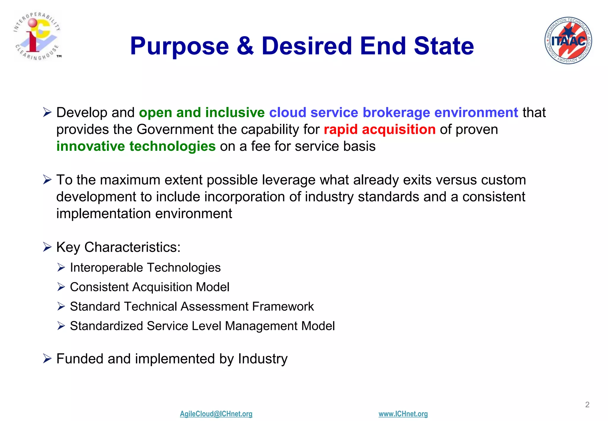 AgileCloud@ICHnet.org www.ICHnet.org
™
2
Purpose & Desired End State
 Develop and open and inclusive cloud service brokerage environment that
provides the Government the capability for rapid acquisition of proven
innovative technologies on a fee for service basis
 To the maximum extent possible leverage what already exits versus custom
development to include incorporation of industry standards and a consistent
implementation environment
 Key Characteristics:
 Interoperable Technologies
 Consistent Acquisition Model
 Standard Technical Assessment Framework
 Standardized Service Level Management Model
 Funded and implemented by Industry
 
