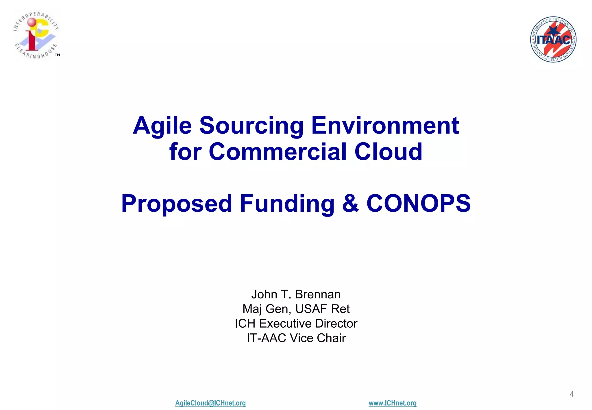 AgileCloud@ICHnet.org www.ICHnet.org
™
4
John T. Brennan
Maj Gen, USAF Ret
ICH Executive Director
IT-AAC Vice Chair
Agile Sourcing Environment
for Commercial Cloud
Proposed Funding & CONOPS
 