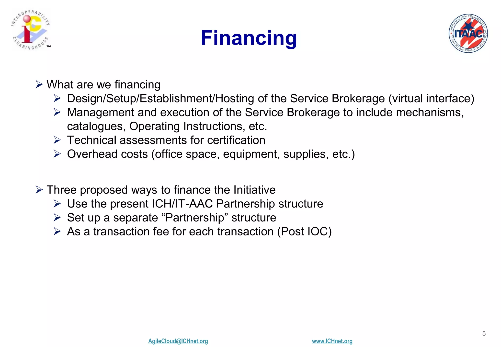 AgileCloud@ICHnet.org www.ICHnet.org
™
5
Financing
 What are we financing
 Design/Setup/Establishment/Hosting of the Service Brokerage (virtual interface)
 Management and execution of the Service Brokerage to include mechanisms,
catalogues, Operating Instructions, etc.
 Technical assessments for certification
 Overhead costs (office space, equipment, supplies, etc.)
 Three proposed ways to finance the Initiative
 Use the present ICH/IT-AAC Partnership structure
 Set up a separate “Partnership” structure
 As a transaction fee for each transaction (Post IOC)
 