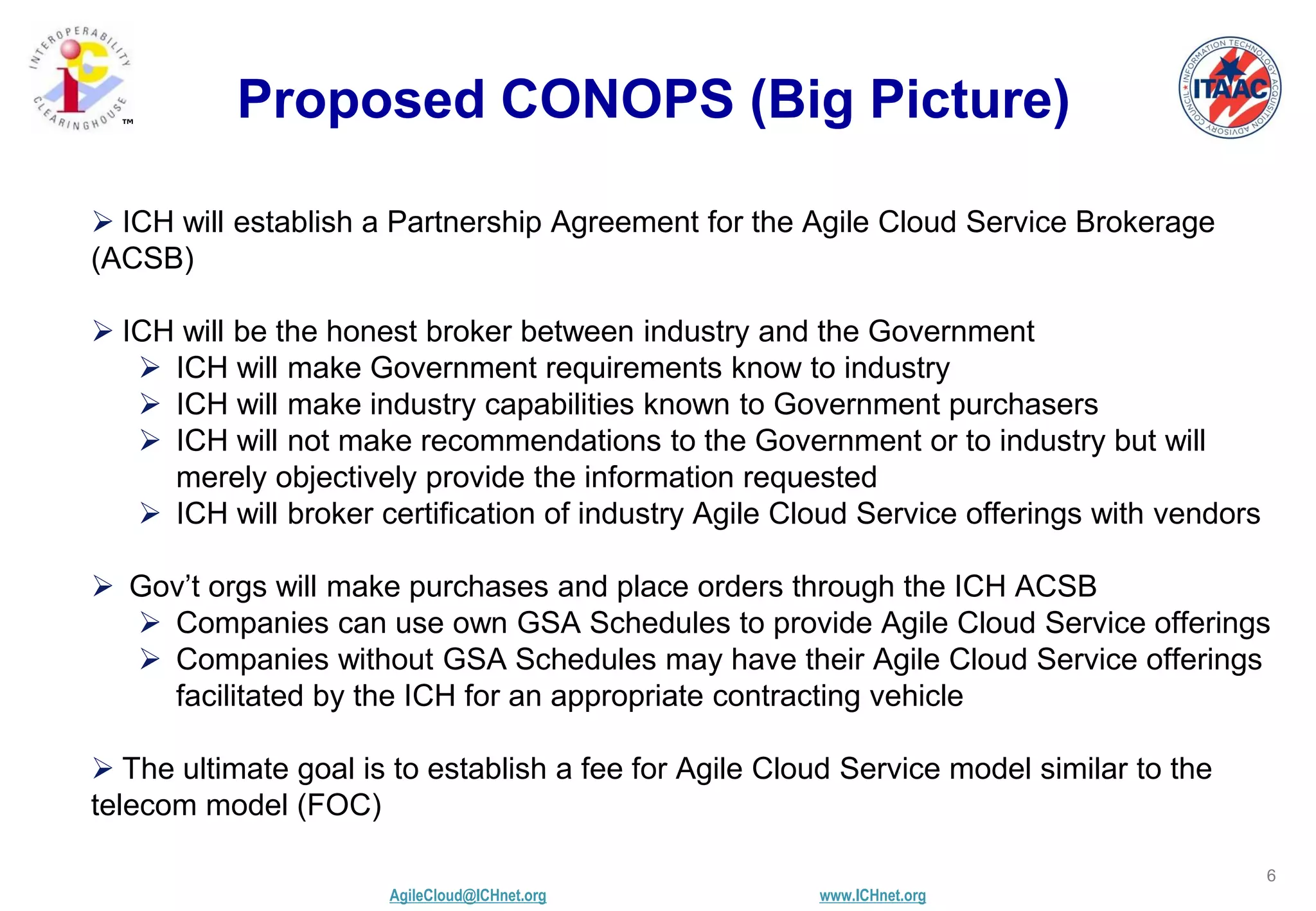 AgileCloud@ICHnet.org www.ICHnet.org
™
6
Proposed CONOPS (Big Picture)
 ICH will establish a Partnership Agreement for the Agile Cloud Service Brokerage
(ACSB)
 ICH will be the honest broker between industry and the Government
 ICH will make Government requirements know to industry
 ICH will make industry capabilities known to Government purchasers
 ICH will not make recommendations to the Government or to industry but will
merely objectively provide the information requested
 ICH will broker certification of industry Agile Cloud Service offerings with vendors
 Gov’t orgs will make purchases and place orders through the ICH ACSB
 Companies can use own GSA Schedules to provide Agile Cloud Service offerings
 Companies without GSA Schedules may have their Agile Cloud Service offerings
facilitated by the ICH for an appropriate contracting vehicle
 The ultimate goal is to establish a fee for Agile Cloud Service model similar to the
telecom model (FOC)
 